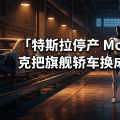 特斯拉停产 Model S/X：马斯克把旗舰轿车换成了人形机器人